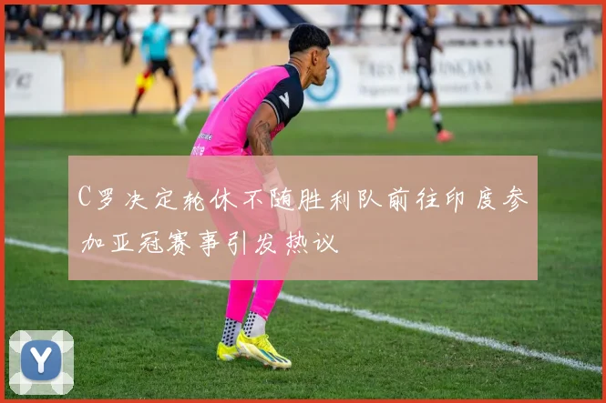 C罗决定轮休不随胜利队前往印度参加亚冠赛事引发热议