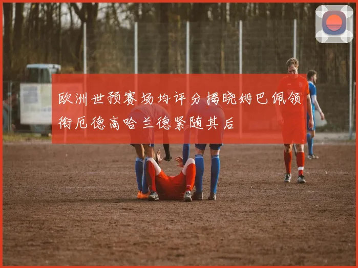 欧洲世预赛场均评分揭晓姆巴佩领衔厄德高哈兰德紧随其后