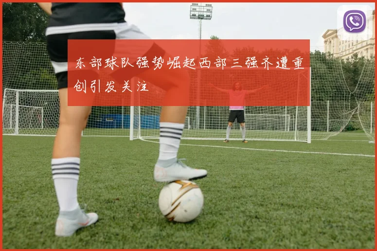 东部球队强势崛起西部三强齐遭重创引发关注