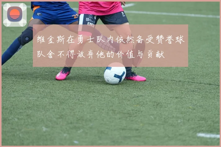 维金斯在勇士队内依然备受赞誉球队舍不得放弃他的价值与贡献