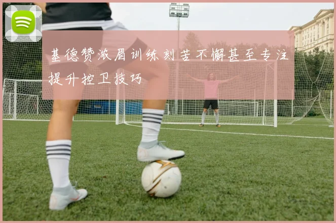 基德赞浓眉训练刻苦不懈甚至专注提升控卫技巧