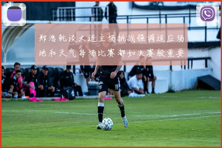 郑浩乾谈大连主场挑战强调适应场地和天气每场比赛都如决赛般重要