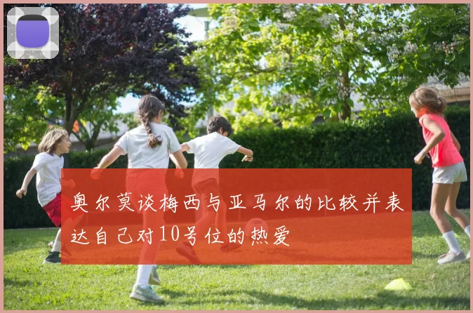 奥尔莫谈梅西与亚马尔的比较并表达自己对10号位的热爱