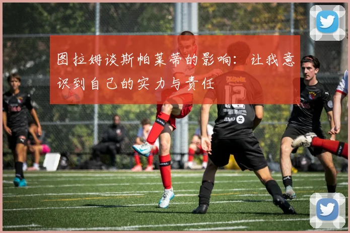 图拉姆谈斯帕莱蒂的影响：让我意识到自己的实力与责任