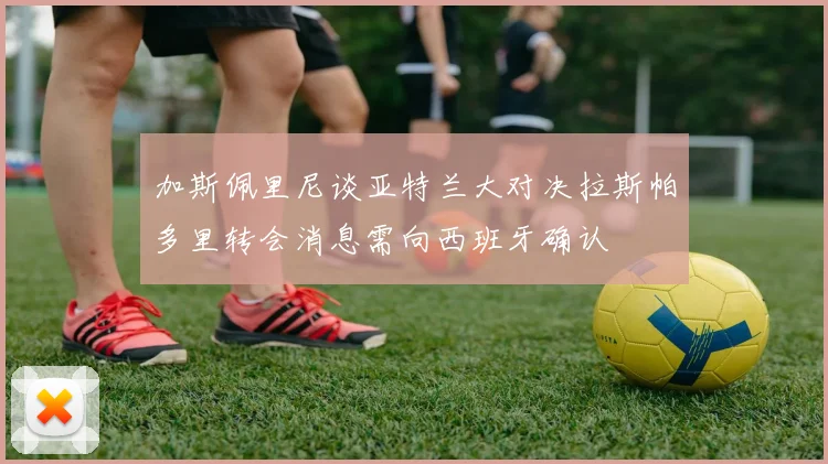 加斯佩里尼谈亚特兰大对决拉斯帕多里转会消息需向西班牙确认