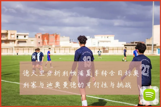 德天空分析利物浦夏季转会目标奥利塞与迪奥曼德的可行性与挑战