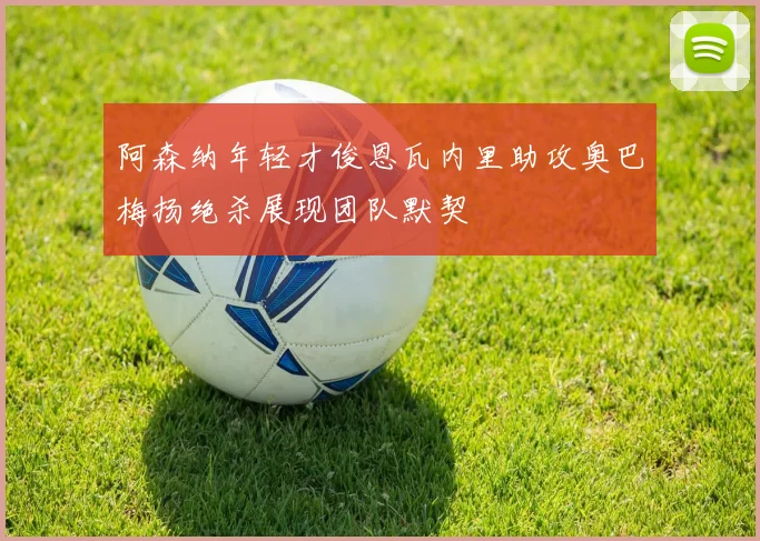 阿森纳年轻才俊恩瓦内里助攻奥巴梅扬绝杀展现团队默契