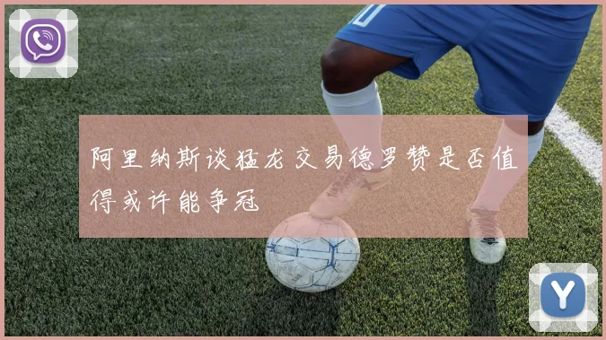 阿里纳斯谈猛龙交易德罗赞是否值得或许能争冠