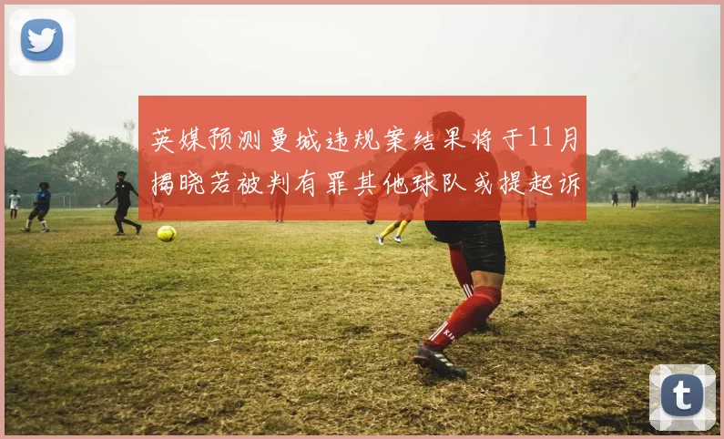 英媒预测曼城违规案结果将于11月揭晓若被判有罪其他球队或提起诉讼
