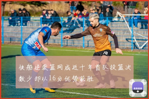 快船逆袭篮网成近十年首队投篮次数少却以16分优势获胜