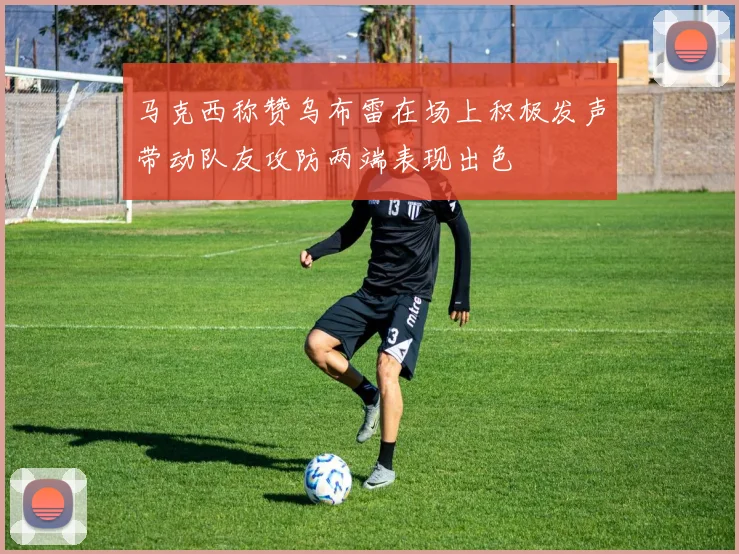 马克西称赞乌布雷在场上积极发声带动队友攻防两端表现出色