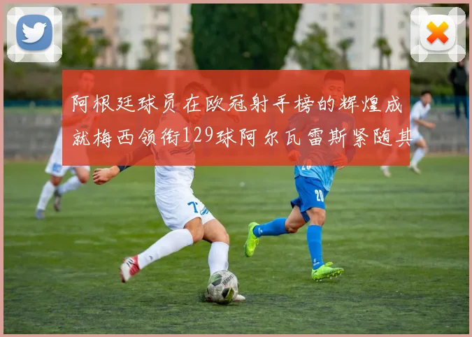 阿根廷球员在欧冠射手榜的辉煌成就梅西领衔129球阿尔瓦雷斯紧随其后