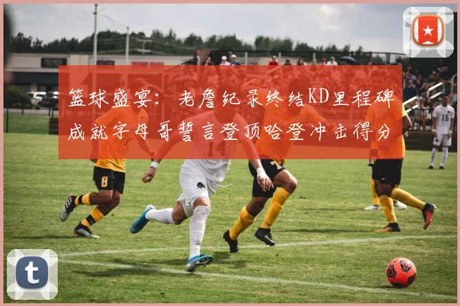 篮球盛宴：老詹纪录终结KD里程碑成就字母哥誓言登顶哈登冲击得分前十