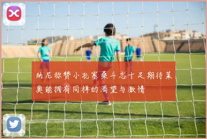 纳尼称赞小孔塞桑斗志十足期待莱奥能拥有同样的渴望与激情
