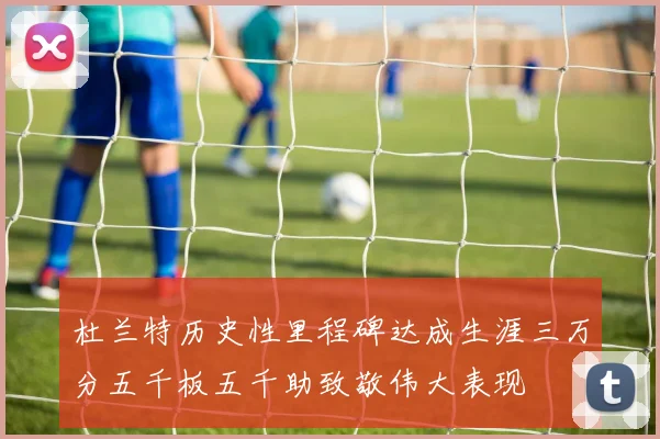 杜兰特历史性里程碑达成生涯三万分五千板五千助致敬伟大表现