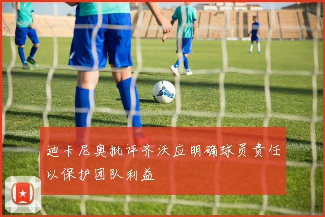 迪卡尼奥批评齐沃应明确球员责任以保护团队利益